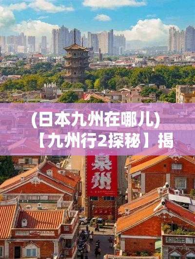 (日本九州在哪儿) 【九州行2探秘】揭秘日本九州风光：在泉州市感受古术与现代的融合